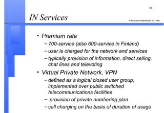 IN Services  Premium rate 700-service (also 600-service in Finland) user is charged for the network and services typically provision of information, direct selling, chat lines and televoting Virtual Private Network, VPN defined as a logical closed user group, implemented over public switched telecommunications facilities provision of private numbering plan call charging on the basis of duration of usage 