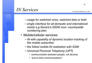 IN Services  usage for switched voice, switched data or both single interface for all domestic and international needs e.g.Sonera’s 02040 xxxx -countrywide numbering plan Mobile/cellular services IN with capability of dynamic location tracking of the mobile subscriber the fullest mobile-IN realization with GSM  Universal Personal Telephony (UPT) communication between people, not devices “ just-in-time communications” 
