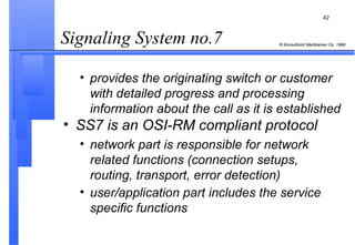 provides the originating switch or customer with detailed progress and processing information about the call as it is established SS7 is an OSI-RM compliant protocol network part is responsible for network related functions (connection setups, routing, transport, error detection) user/application part includes the service specific functions   Signaling System no.7  