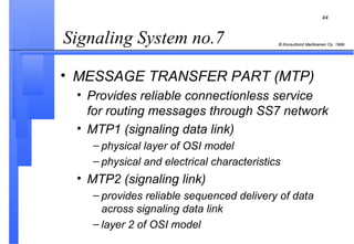 Signaling System no.7  MESSAGE TRANSFER PART (MTP) Provides reliable connectionless service for routing messages through SS7 network MTP1 (signaling data link) physical layer of OSI model physical and electrical characteristics MTP2 (signaling link) provides reliable sequenced delivery of data across signaling data link layer 2 of OSI model 