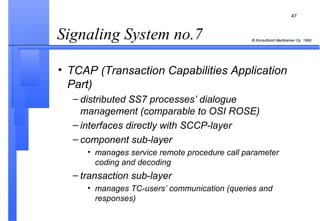 Signaling System no.7  TCAP (Transaction Capabilities Application Part) distributed SS7 processes’ dialogue management (comparable to OSI ROSE) interfaces directly with SCCP-layer component sub-layer manages service remote procedure call parameter coding and decoding transaction sub-layer manages TC-users’ communication (queries and responses) 