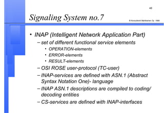 Signaling System no.7  INAP (Intelligent Network Application Part) set of different functional service elements OPERATION-elements ERROR-elements RESULT-elements OSI ROSE user-protocol (TC-user) INAP-services are defined with ASN.1 (Abstract Syntax Notation One)- language INAP ASN.1 descriptions are compiled to coding/ decoding entities CS-services are defined with INAP-interfaces 