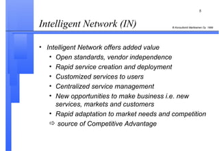 Intelligent Network (IN)   Intelligent Network offers added value  Open standards, vendor independence Rapid service creation and deployment Customized services to users Centralized service management New opportunities to make business i.e. new services, markets and customers Rapid adaptation to market needs and competition source of Competitive Advantage 