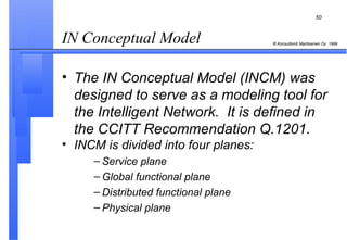 IN Conceptual Model  The IN Conceptual Model (INCM) was designed to serve as a modeling tool for the Intelligent Network.  It is defined in the CCITT Recommendation Q.1201. INCM is divided into four planes: Service plane Global functional plane Distributed functional plane Physical plane 