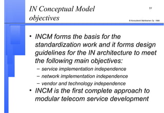 IN Conceptual Model objectives  INCM forms the basis for the standardization work and it forms design guidelines for the IN architecture to meet the following main objectives:   service implementation independence  network implementation independence  vendor and technology independence INCM is the first complete approach to modular telecom service development 