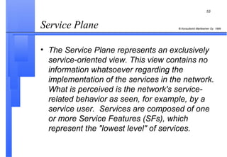 Service Plane  The Service Plane represents an exclusively service-oriented view. This view contains no information whatsoever regarding the implementation of the services in the network. What is perceived is the network's service-related behavior as seen, for example, by a service user.  Services are composed of one or more Service Features (SFs), which represent the "lowest level" of services. 