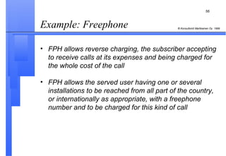 Example: Freephone  FPH allows reverse charging, the subscriber accepting to receive calls at its expenses and being charged for the whole cost of the call FPH allows the served user having one or several installations to be reached from all part of the country, or internationally as appropriate, with a freephone number and to be charged for this kind of call 