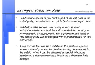 Example: Premium Rate PRM service allows to pay back a part of the call cost to the called party, considered as an added value service provider. PRM allows the served user having one or several installations to be reached from all or part of the country, or internationally as appropriate, with a premium rate number. The calling party will be charged with a premium rate for this kind of call. It is a service that can be available in the public telephone network whereby, a service provider having connections to the public network can be allocated a special telephone number by a network operator, known as a Premium Rate number. 