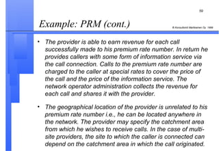 Example: PRM (cont.) The provider is able to earn revenue for each call successfully made to his premium rate number. In return he provides callers with some form of information service via the call connection. Calls to the premium rate number are charged to the caller at special rates to cover the price of the call and the price of the information service. The network operator administration collects the revenue for each call and shares it with the provider. The geographical location of the provider is unrelated to his premium rate number i.e., he can be located anywhere in the network. The provider may specify the catchment area from which he wishes to receive calls. In the case of multi-site providers, the site to which the caller is connected can depend on the catchment area in which the call originated. 