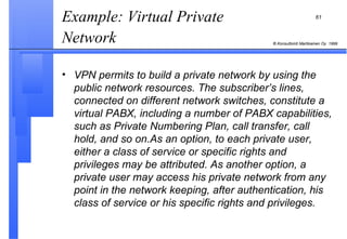 Example: Virtual Private Network   VPN permits to build a private network by using the public network resources. The subscriber’s lines, connected on different network switches, constitute a virtual PABX, including a number of PABX capabilities, such as Private Numbering Plan, call transfer, call hold, and so on.As an option, to each private user, either a class of service or specific rights and privileges may be attributed. As another option, a private user may access his private network from any point in the network keeping, after authentication, his class of service or his specific rights and privileges. 