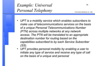 Example: Universal Personal Telephony  UPT is a mobility service which enables subscribers to make use of telecommunications services on the basis of a unique Personal Telecommunications Number (PTN) across multiple networks at any network access. The PTN will be translated to an appropriate destination number for routing based on the capabilities subscribed to by each Service Subscriber (SS). UPT provides personal mobility by enabling a user to initiate any type of service and receive any type of call on the basis of a unique and personal 