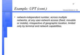Example: UPT (cont.)   network-independent number, across multiple networks, at any user-network access (fixed, movable or mobile), irrespective of geographic location, limited only by terminal and network capabilities. 