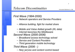 Telecom Discontinuities  First Wave (1994-2000)   Network operators and Service Providers   Alliance building, fight for market share   Mobile and Value Added growth (IN, data)  Internet becomes the Middleware Second Wave (2000-2006)   Broadband access technology solved   Service and Content Providers   Third generation mobile technology  Third Wave (2006 - ) New service and content control based architectures 