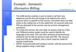 Example: Automatic Alternative Billing  The AAB service enables a user to make a call from any telephone and for the call charge to be billed to the user's account which is specific to this service, and which does not refer either to the calling line or to the called line. An account code and PIN are allocated to the service user by service management procedure. To invoke the service, the user dials an access code as a free call. Different access codes could be used to identify the language to be used. The user then receives announcements asking for him to dial his account code and PIN. The account code and PIN are validated, and a check could be made for expired credit limits. NOTE: Account/credit card calling is similar, with the account No. being supplied using a card wipe. 