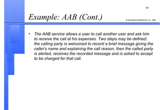 Example: AAB (Cont.)  The AAB service allows a user to call another user and ask him to receive the call at his expenses. Two steps may be defined: the calling party is welcomed to record a brief message giving the caller's name and explaining the call reason, then the called party is alerted, receives the recorded message and is asked to accept to be charged for that call. 