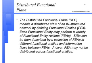 Distributed Functional Plane  The Distributed Functional Plane (DFP) models a distributed view of an IN-structured network by defining Functional Entities (FEs).  Each Functional Entity may perform a variety of Functional Entity Actions (FEAs).  SIBs can be then described by a collection of FEAs in different functional entities and information flows between FEAs.  A given FEA may not be distributed across functional entities. 