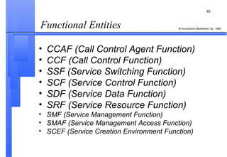 Functional Entities  CCAF (Call Control Agent Function) CCF (Call Control Function) SSF (Service Switching Function) SCF (Service Control Function) SDF (Service Data Function) SRF (Service Resource Function) SMF (Service Management Function) SMAF (Service Management Access Function) SCEF (Service Creation Environment Function) 