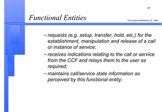 Functional Entities  requests (e.g. setup, transfer, hold, etc.) for the establishment, manipulation and release of a call or instance of service; receives indications relating to the call or service from the CCF and relays them to the user as required; maintains call/service state information as perceived by this functional entity; 
