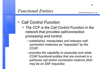 Functional Entities  Call Control Function The CCF is the Call Control Function in the network that provides call/connection processing and control.   establishes, manipulates and releases call/ connection instances as “requested” by the CCAF; provides the capability to associate and relate CCAF functional entities that are involved in a particular call and/or connection instance (that may be on SSF requests); 