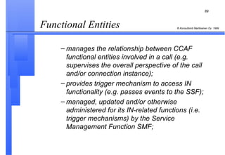 Functional Entities  manages the relationship between CCAF functional entities involved in a call (e.g. supervises the overall perspective of the call and/or connection instance); provides trigger mechanism to access IN functionality (e.g. passes events to the SSF); managed, updated and/or otherwise administered for its IN-related functions (i.e. trigger mechanisms) by the Service Management Function SMF; 