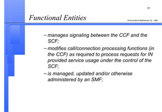 Functional Entities  manages signaling between the CCF and the SCF; modifies call/connection processing functions (in the CCF) as required to process requests for IN provided service usage under the control of the SCF; is managed, updated and/or otherwise administered by an SMF; 