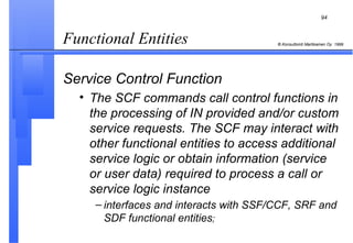 Functional Entities  Service Control Function The SCF commands call control functions in the processing of IN provided and/or custom service requests. The SCF may interact with other functional entities to access additional service logic or obtain information (service or user data) required to process a call or service logic instance interfaces and interacts with SSF/CCF, SRF and SDF functional entities ; 