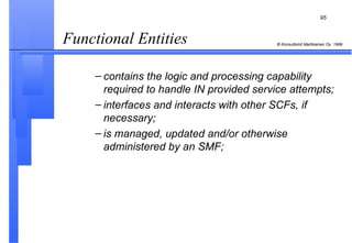 Functional Entities  contains the logic and processing capability required to handle IN provided service attempts; interfaces and interacts with other SCFs, if necessary; is managed, updated and/or otherwise administered by an SMF; 
