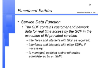 Functional Entities  Service Data Function The SDF contains customer and network data for real time access by the SCF in the execution of IN provided services .  interfaces and interacts with SCF as required; interfaces and interacts with other SDFs, if necessary; is managed, updated and/or otherwise administered by an SMF; 