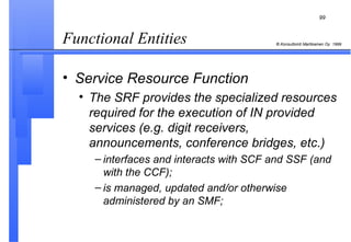 Functional Entities  Service Resource Function The SRF provides the specialized resources required for the execution of IN provided services (e.g. digit receivers, announcements, conference bridges, etc.) interfaces and interacts with SCF and SSF (and with the CCF); is managed, updated and/or otherwise administered by an SMF; 