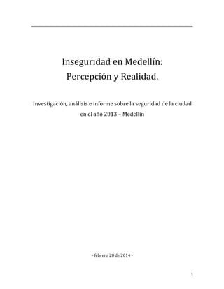  
	
  
Inseguridad	
  en	
  Medellín:	
  
Percepción	
  y	
  Realidad.	
  
	
  
Investigación,	
  análisis	
  e	
  informe	
  sobre	
  la	
  seguridad	
  de	
  la	
  ciudad	
  	
  
en	
  el	
  año	
  2013	
  –	
  Medellín	
  
	
  
	
  
	
  
	
  
	
  
	
  
	
  
	
  
	
  
	
  
	
  
	
  
	
  
	
  
	
  
-­‐	
  febrero	
  20	
  de	
  2014	
  -­‐	
  

	
  

1	
  

 