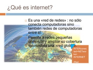 ¿Qué es internet?
INTERconec
ted+NETwor
ks=
INTERNET
(Red
Mundial)
 Es una «red de redes» : no sólo
conecta computadoras sino
también redes de computadoras
entre sí.
 Permite a redes pequeñas
compartir y ampliar su cobertura
volviéndola una «red global».
 