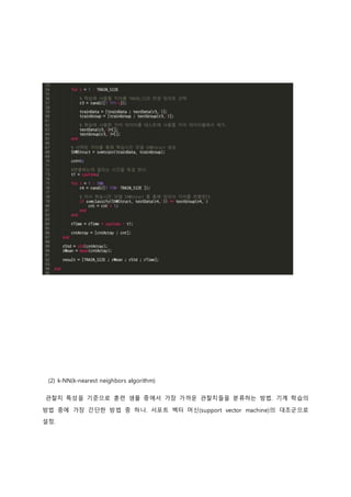 (2) k-NN(k-nearest neighbors algorithm) 
관찰치 특성을 기준으로 훈련 샘플 중에서 가장 가까운 관찰치들을 분류하는 방법. 기계 학습의 
방법 중에 가장 간단한 방법 중 하나. 서포트 벡터 머신(support vector machine)의 대조군으로 
설정. 
 