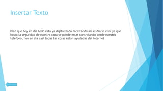 Insertar Texto
Dice que hoy en día todo esta ya digitalizado facilitando así el diario vivir ya que
hasta la seguridad de nuestra casa se puede estar controlando desde nuestro
teléfono, hoy en día casi todas las cosas están ayudadas del internet
 