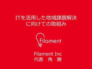 1
Filament Inc
代表 角 勝
ITを活用した地域課題解決
に向けての取組み
 