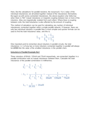 Here, like the calculations for parallel resistors, the reciprocal ( 1/Ln ) value of the
individual inductances are all added together instead of the inductances themselves.
But again as with series connected inductances, the above equation only holds true
when there is “NO” mutual inductance or magnetic coupling between two or more of the
inductors, (they are magnetically isolated from each other). Where there is coupling
between coils, the total inductance is also affected by the amount of coupling.
This method of calculation can be used for calculating any number of individual
inductances connected together within a single parallel network. If however, there are
only two individual inductors in parallel then a much simpler and quicker formula can be
used to find the total inductance value, and this is:
One important point to remember about inductors in parallel circuits, the total
inductance ( LT ) of any two or more inductors connected together in parallel will always
be LESS than the value of the smallest inductance in the parallel chain.
Inductors in Parallel Example No1
Three inductors of 60mH, 120mH and 75mH respectively, are connected together in a
parallel combination with no mutual inductance between them. Calculate the total
inductance of the parallel combination in millihenries.
 