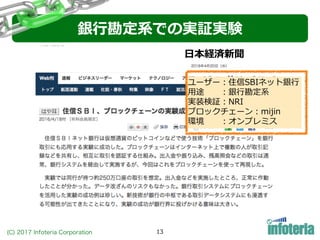 (C) 2017 Infoteria Corporation 13
銀⾏勘定系での実証実験
ユーザー：住信SBIネット銀⾏
⽤途 ：銀⾏勘定系
実装検証：NRI
ブロックチェーン：mijin
環境 ：オンプレミス
⽇本経済新聞
 