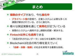 (C) 2017 Infoteria Corporation 21
まとめ
✴ 複数のタイプがあり、今も進化中
‣ プライベート型の登場で、企業システムに必要な多くの
課題が解決されている。さらに進化中。
✴ 様々な実証実験を通じて実⽤化が近づいている
‣ 実際のシステムへ適⽤するし課題を把握・解決する。
✴ Fintech以外にも適⽤できる
‣「改竄が許されないデータ」はあらゆる業界に存在
✴ Blockchainは社会の有り様を変えていく
‣ 「⾃律・分散・協調」の社会を実現する重要な技術。
 