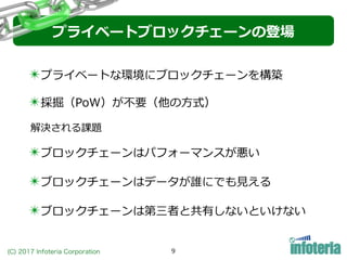 (C) 2017 Infoteria Corporation 9
✴採掘（PoW）が不要（他の⽅式）
✴ブロックチェーンはパフォーマンスが悪い
✴ブロックチェーンはデータが誰にでも⾒える
✴ブロックチェーンは第三者と共有しないといけない
✴プライベートな環境にブロックチェーンを構築
プライベートブロックチェーンの登場
解決される課題
 