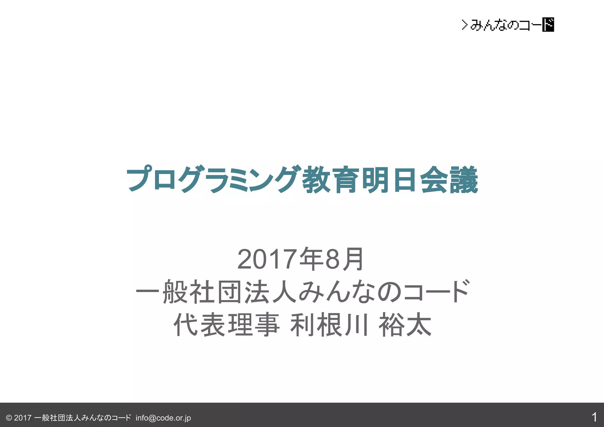 © 2017 一般社団法人みんなのコード info@code.or.jp
プログラミング教育明日会議
1
2017年8月
一般社団法人みんなのコード
代表理事 利根川 裕太
 