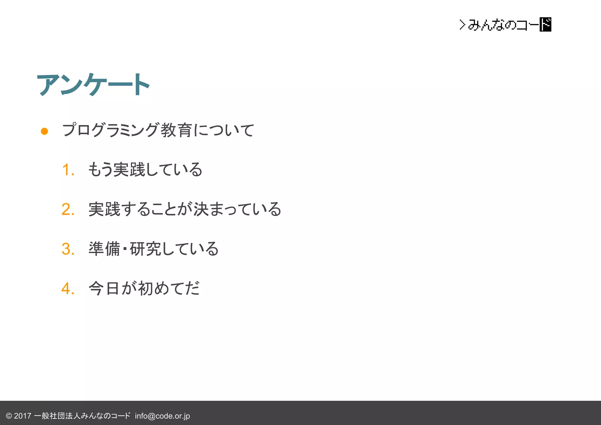 © 2017 一般社団法人みんなのコード info@code.or.jp
アンケート
● プログラミング教育について
1. もう実践している
2. 実践することが決まっている
3. 準備・研究している
4. 今日が初めてだ
 