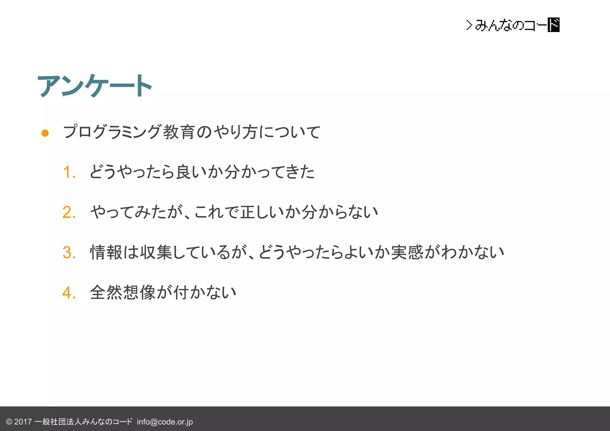 © 2017 一般社団法人みんなのコード info@code.or.jp
● プログラミング教育のやり方について
1. どうやったら良いか分かってきた
2. やってみたが、これで正しいか分からない
3. 情報は収集しているが、どうやったらよいか実感がわかない
4. 全然想像が付かない
アンケート
 