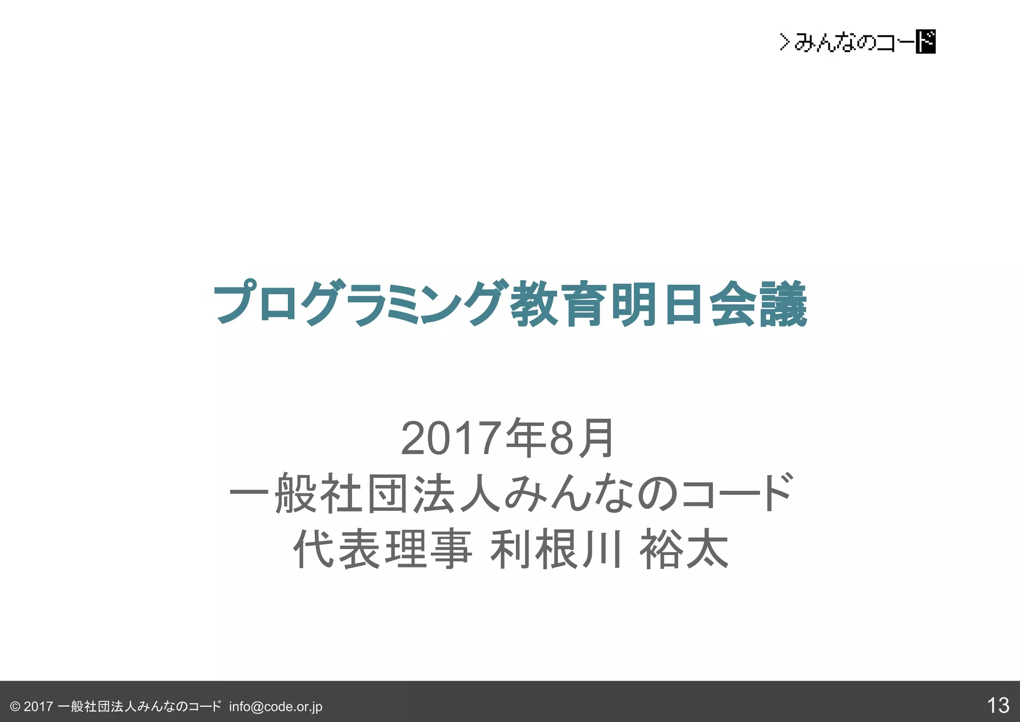 © 2017 一般社団法人みんなのコード info@code.or.jp
プログラミング教育明日会議
13
2017年8月
一般社団法人みんなのコード
代表理事 利根川 裕太
 