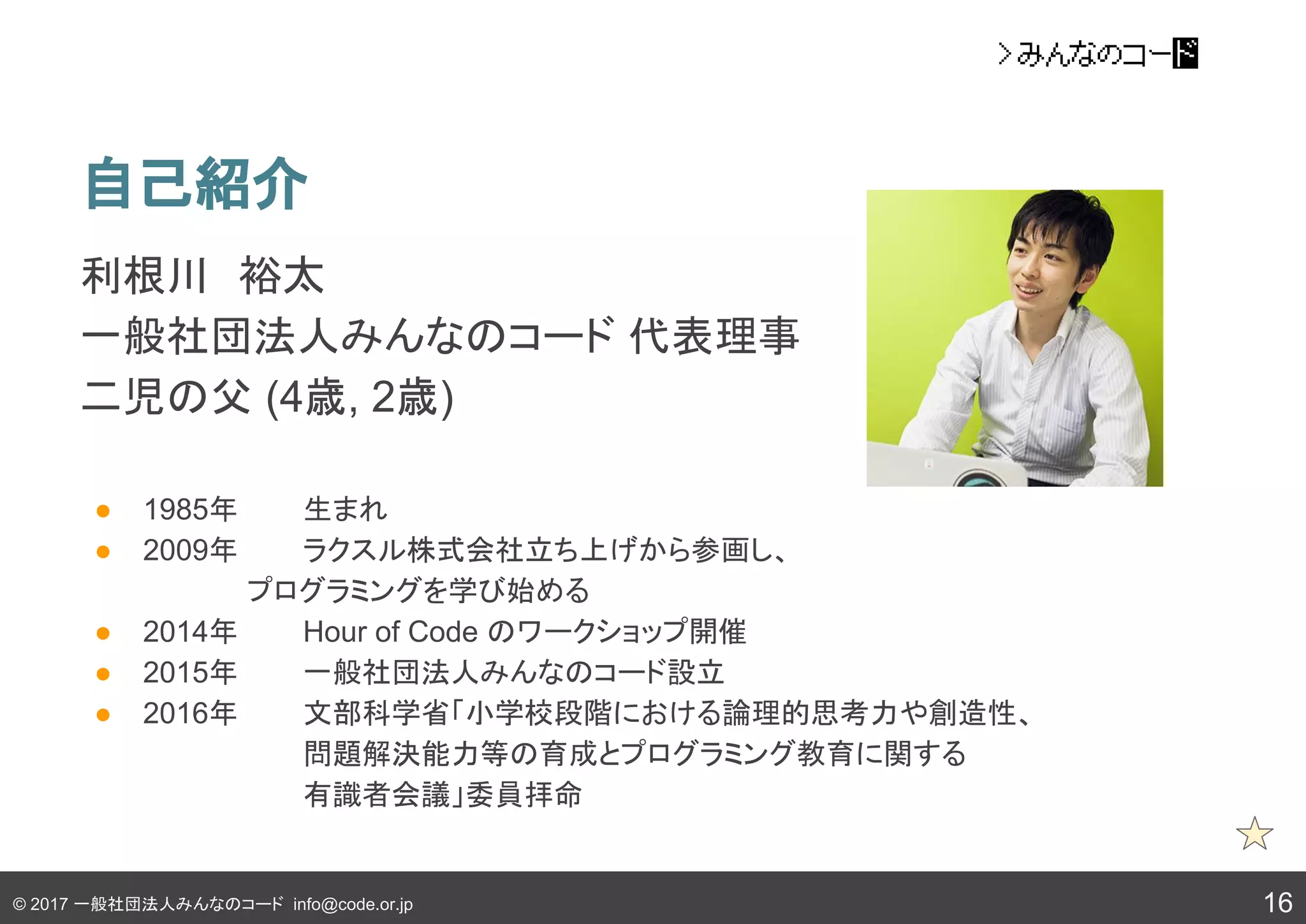 © 2017 一般社団法人みんなのコード info@code.or.jp
自己紹介
利根川　裕太
一般社団法人みんなのコード 代表理事　
二児の父 (4歳, 2歳)
● 1985年　 生まれ
● 2009年　 ラクスル株式会社立ち上げから参画し、
　　 プログラミングを学び始める
● 2014年　 Hour of Code のワークショップ開催
● 2015年　 一般社団法人みんなのコード設立
● 2016年　 文部科学省「小学校段階における論理的思考力や創造性、
問題解決能力等の育成とプログラミング教育に関する
有識者会議」委員拝命
16
 
