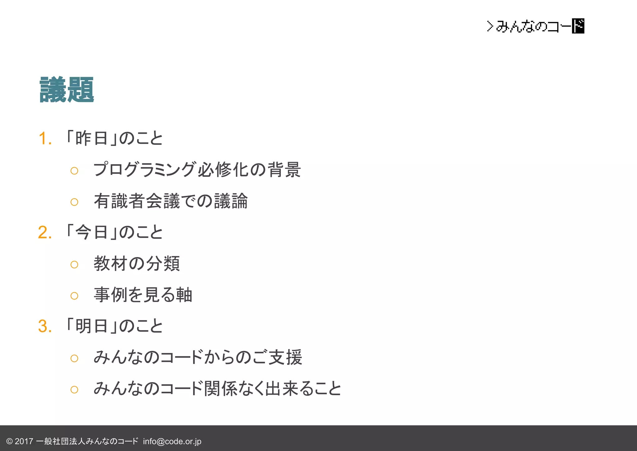 © 2017 一般社団法人みんなのコード info@code.or.jp
議題
1. 「昨日」のこと
○ プログラミング必修化の背景
○ 有識者会議での議論
2. 「今日」のこと
○ 教材の分類
○ 事例を見る軸
3. 「明日」のこと
○ みんなのコードからのご支援
○ みんなのコード関係なく出来ること
 
