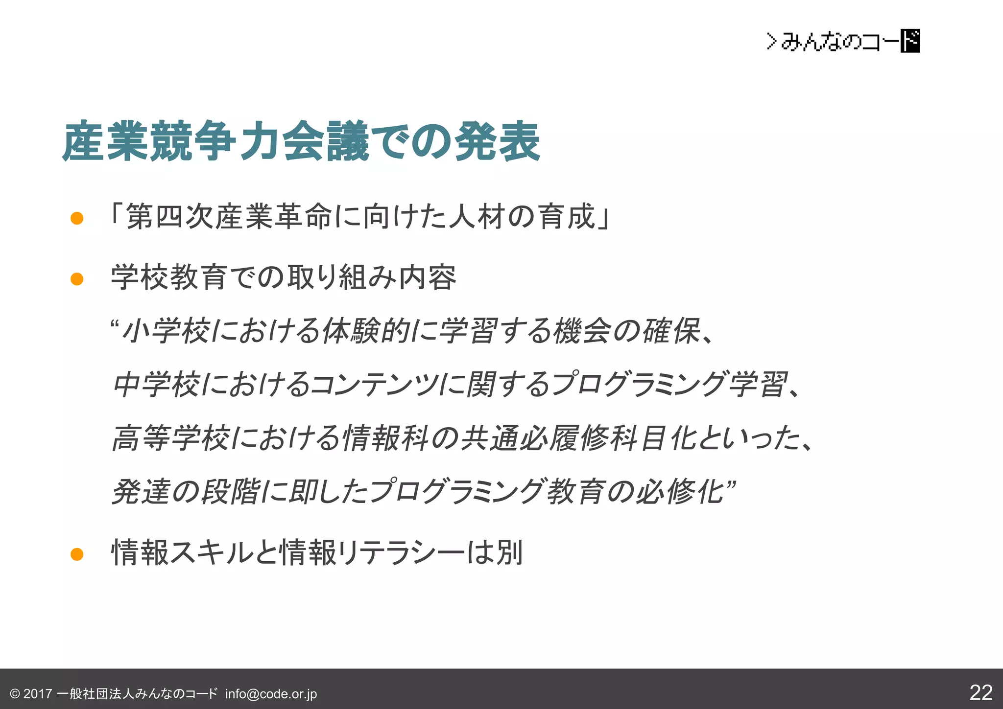 © 2017 一般社団法人みんなのコード info@code.or.jp
産業競争力会議での発表
● 「第四次産業革命に向けた人材の育成」
● 学校教育での取り組み内容
“小学校における体験的に学習する機会の確保、
中学校におけるコンテンツに関するプログラミング学習、
高等学校における情報科の共通必履修科目化といった、
発達の段階に即したプログラミング教育の必修化”
● 情報スキルと情報リテラシーは別
22
 