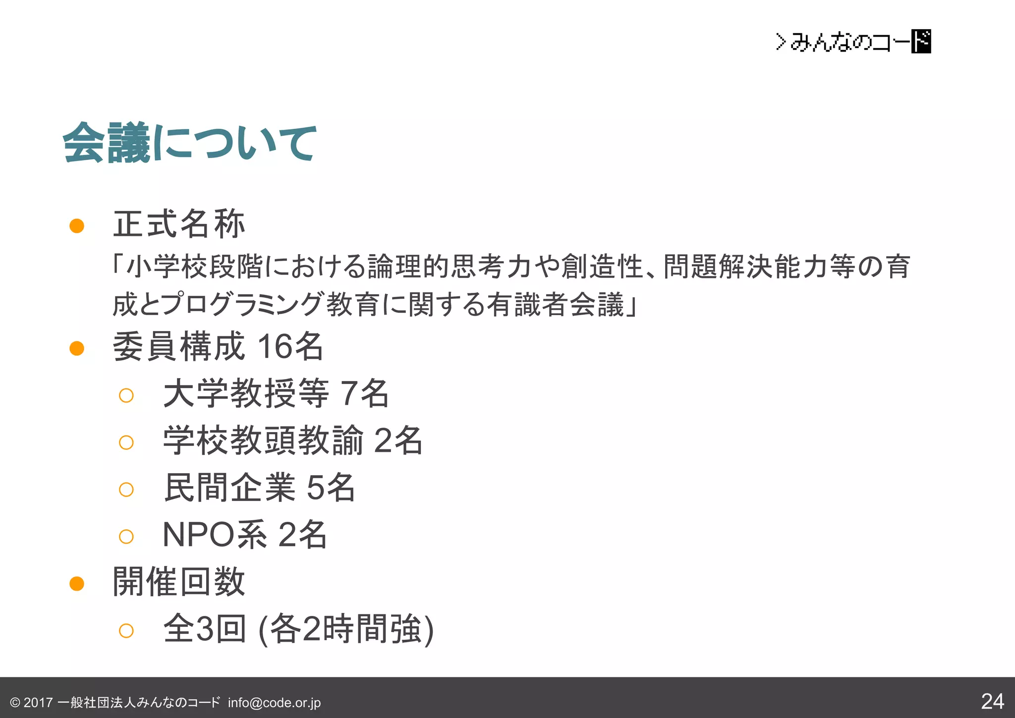 © 2017 一般社団法人みんなのコード info@code.or.jp
会議について
24
● 正式名称
「小学校段階における論理的思考力や創造性、問題解決能力等の育
成とプログラミング教育に関する有識者会議」
● 委員構成 16名
○ 大学教授等 7名
○ 学校教頭教諭 2名
○ 民間企業 5名
○ NPO系 2名
● 開催回数
○ 全3回 (各2時間強)
 