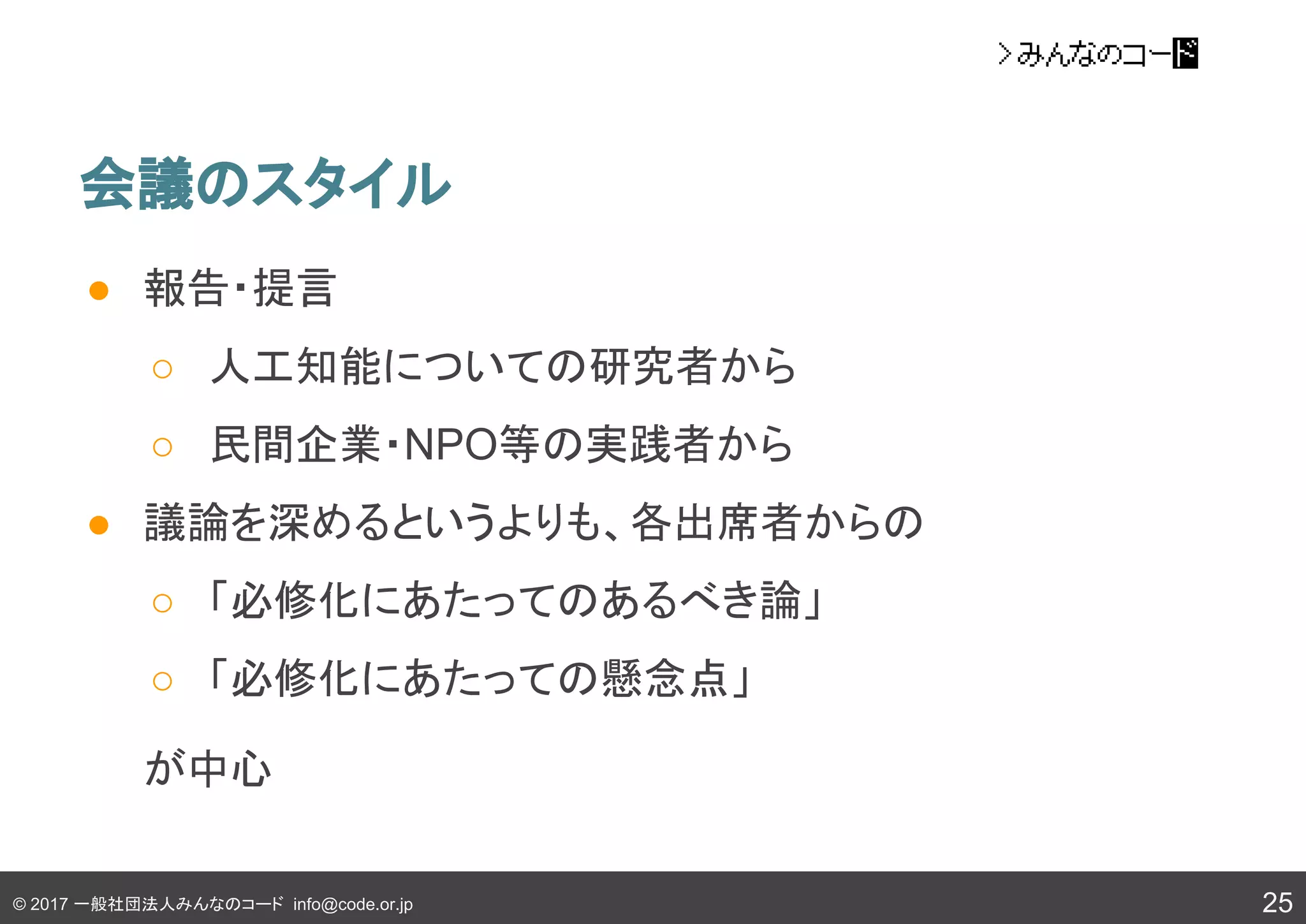 © 2017 一般社団法人みんなのコード info@code.or.jp
会議のスタイル
25
● 報告・提言
○ 人工知能についての研究者から
○ 民間企業・NPO等の実践者から
● 議論を深めるというよりも、各出席者からの
○ 「必修化にあたってのあるべき論」
○ 「必修化にあたっての懸念点」
が中心
 