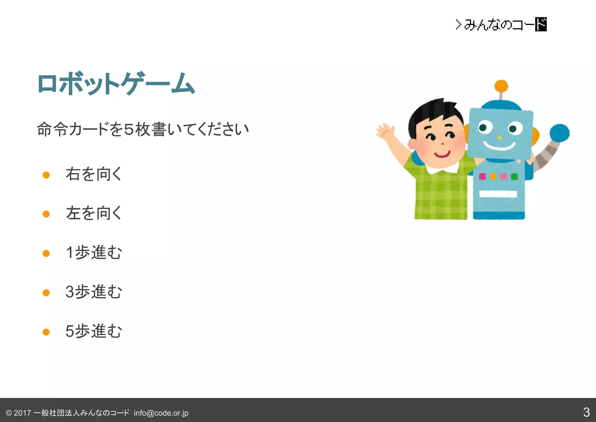 © 2017 一般社団法人みんなのコード info@code.or.jp
命令カードを５枚書いてください
● 右を向く
● 左を向く
● 1歩進む
● 3歩進む
● 5歩進む
ロボットゲーム
3
 