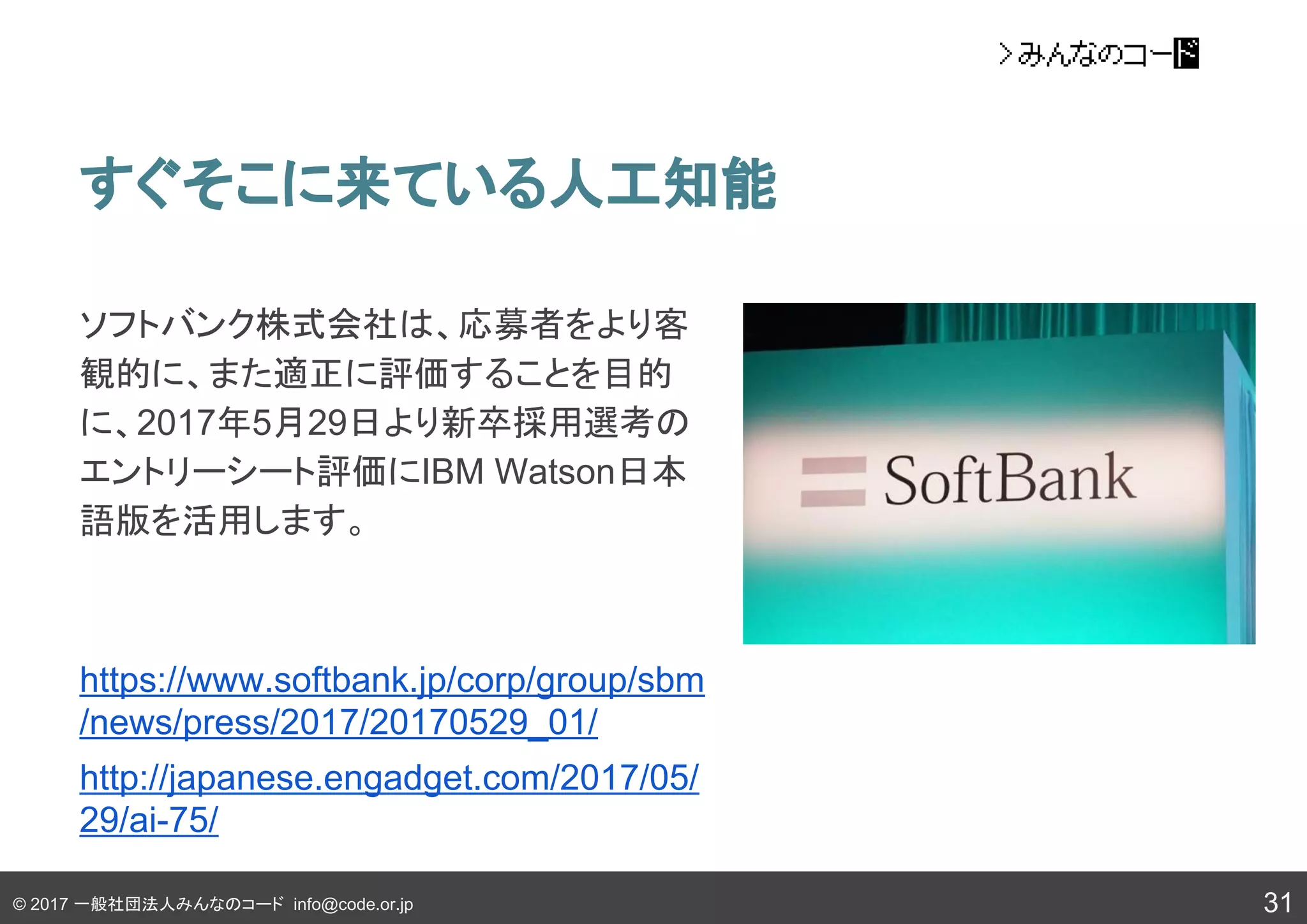 © 2017 一般社団法人みんなのコード info@code.or.jp
すぐそこに来ている人工知能
31
ソフトバンク株式会社は、応募者をより客
観的に、また適正に評価することを目的
に、2017年5月29日より新卒採用選考の
エントリーシート評価にIBM Watson日本
語版を活用します。
https://www.softbank.jp/corp/group/sbm
/news/press/2017/20170529_01/
http://japanese.engadget.com/2017/05/
29/ai-75/
 