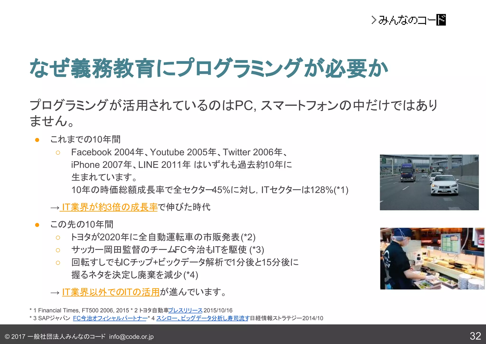 © 2017 一般社団法人みんなのコード info@code.or.jp
なぜ義務教育にプログラミングが必要か
32
プログラミングが活用されているのはPC, スマートフォンの中だけではあり
ません。
● これまでの10年間
○ Facebook 2004年、Youtube 2005年、Twitter 2006年、
iPhone 2007年、LINE 2011年 はいずれも過去約10年に
生まれています。
10年の時価総額成長率で全セクター45%に対し，ITセクターは128%(*1)
→ IT業界が約3倍の成長率で伸びた時代
● この先の10年間
○ トヨタが2020年に全自動運転車の市販発表(*2)
○ サッカー岡田監督のチームFC今治もITを駆使 (*3)
○ 回転すしでもICチップ+ビックデータ解析で1分後と15分後に
握るネタを決定し廃棄を減少(*4)
→ IT業界以外でのITの活用が進んでいます。
* 1 Financial Times, FT500 2006, 2015 * 2 トヨタ自動車プレスリリース2015/10/16
* 3 SAPジャパン FC今治オフィシャルパートナー* 4 スシロー、ビッグデータ分析し寿司流す日経情報ストラテジー2014/10
 